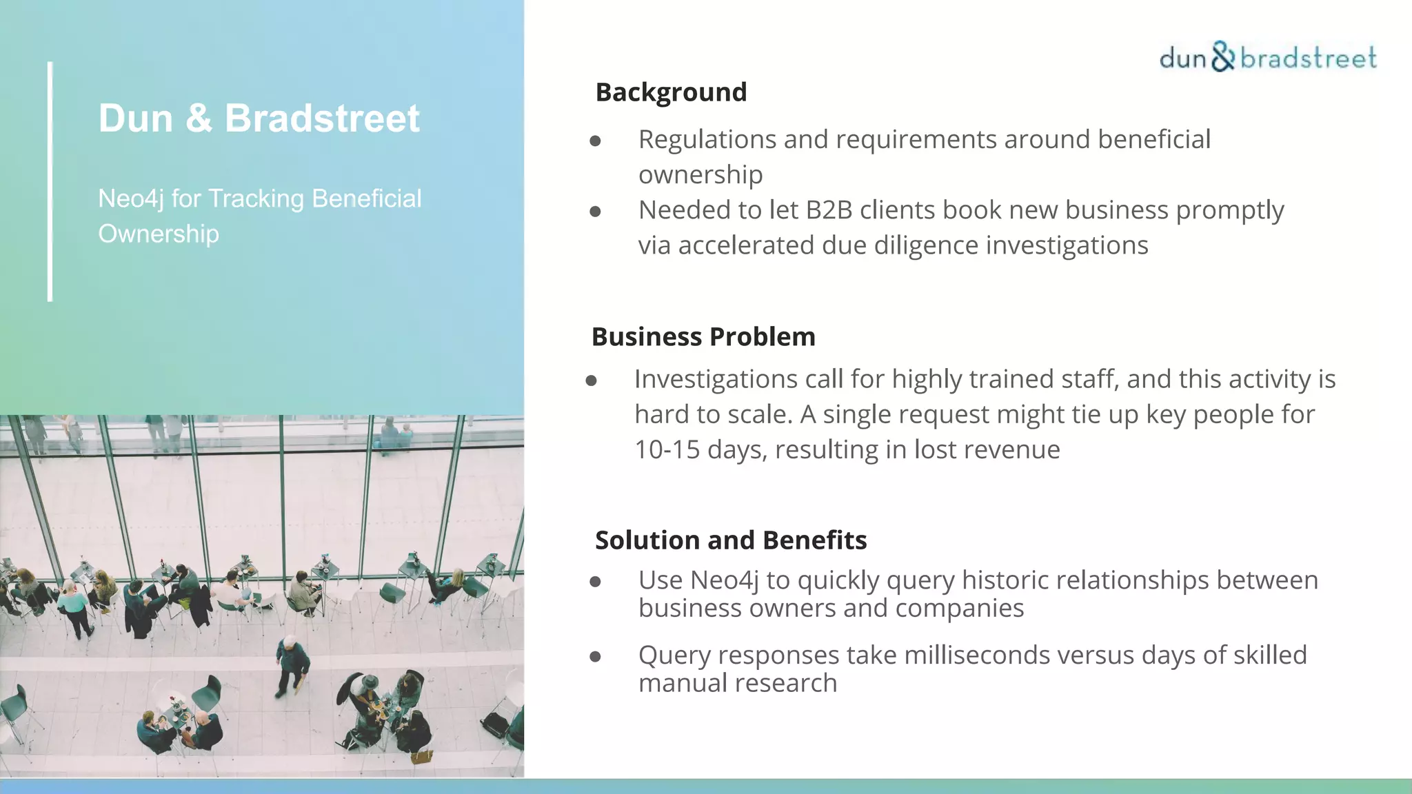 Dun & Bradstreet
Neo4j for Tracking Beneficial
Ownership
Background
● Regulations and requirements around beneﬁcial
ownership
● Needed to let B2B clients book new business promptly
via accelerated due diligence investigations
Business Problem
● Investigations call for highly trained staﬀ, and this activity is
hard to scale. A single request might tie up key people for
10-15 days, resulting in lost revenue
Solution and Beneﬁts
● Use Neo4j to quickly query historic relationships between
business owners and companies
● Query responses take milliseconds versus days of skilled
manual research
 