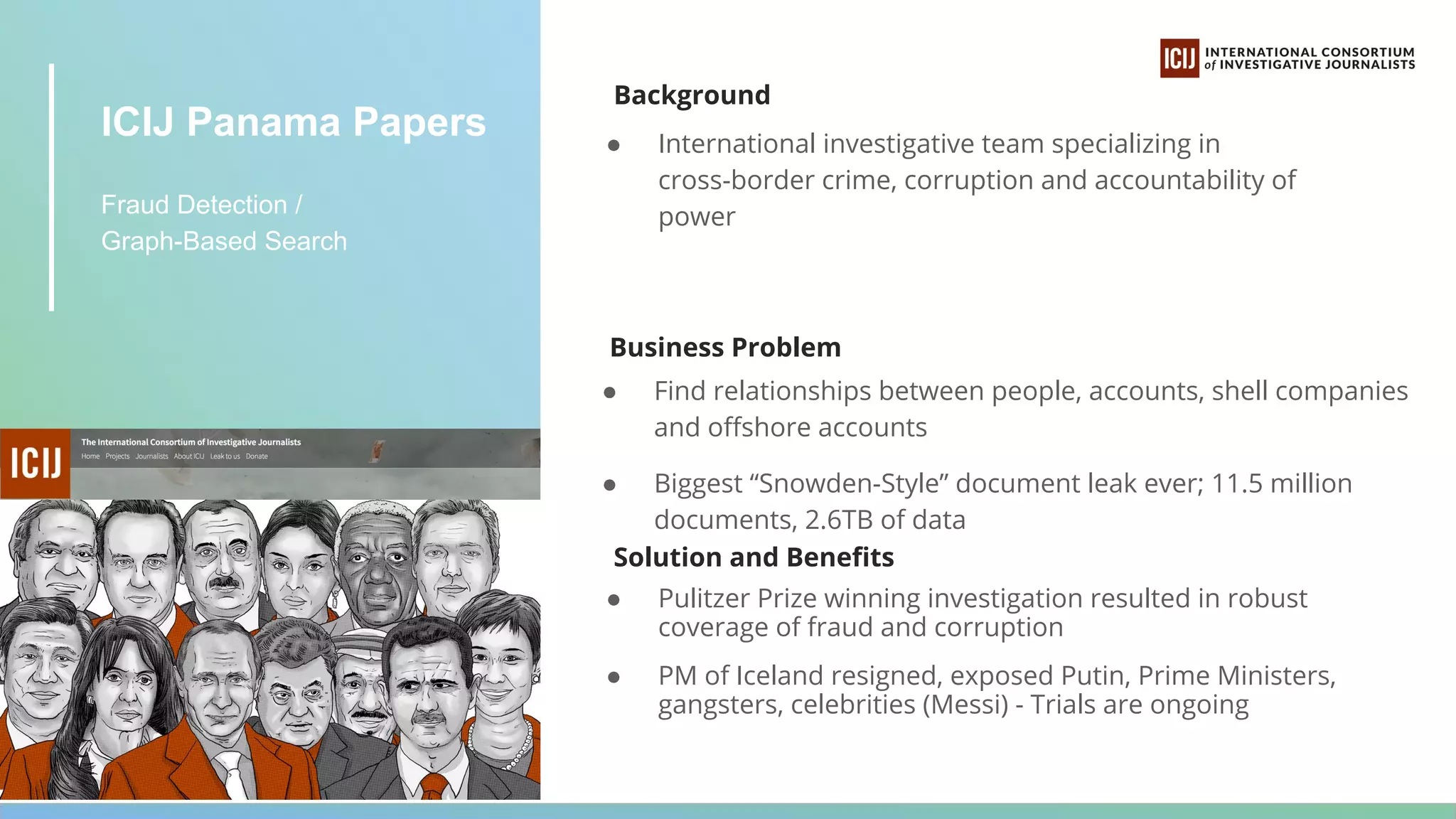 ICIJ Panama Papers
Fraud Detection /
Graph-Based Search
Background
● International investigative team specializing in
cross-border crime, corruption and accountability of
power
Business Problem
● Find relationships between people, accounts, shell companies
and oﬀshore accounts
● Biggest “Snowden-Style” document leak ever; 11.5 million
documents, 2.6TB of data
Solution and Beneﬁts
● Pulitzer Prize winning investigation resulted in robust
coverage of fraud and corruption
● PM of Iceland resigned, exposed Putin, Prime Ministers,
gangsters, celebrities (Messi) - Trials are ongoing
 