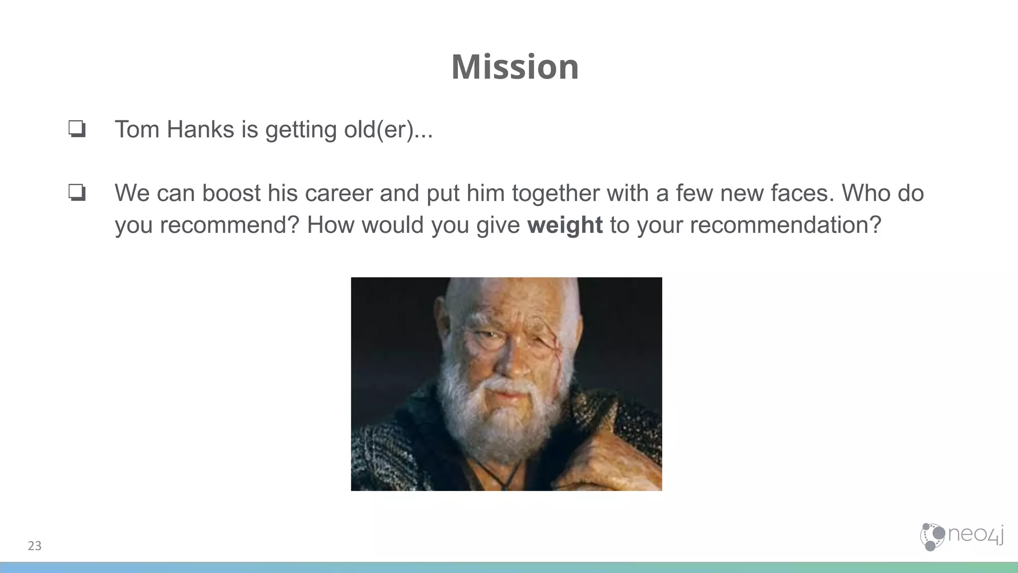Mission
23
❏ Tom Hanks is getting old(er)...
❏ We can boost his career and put him together with a few new faces. Who do
you recommend? How would you give weight to your recommendation?
 