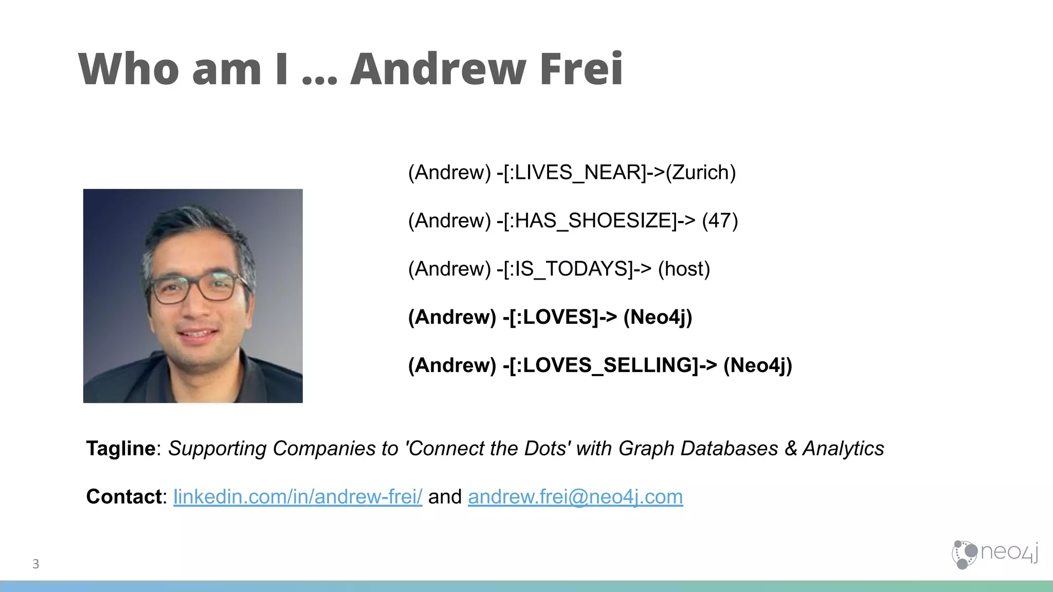 Who am I … Andrew Frei
3
(Andrew) -[:LIVES_NEAR]->(Zurich)
(Andrew) -[:HAS_SHOESIZE]-> (47)
(Andrew) -[:IS_TODAYS]-> (host)
(Andrew) -[:LOVES]-> (Neo4j)
(Andrew) -[:LOVES_SELLING]-> (Neo4j)
Tagline: Supporting Companies to 'Connect the Dots' with Graph Databases & Analytics
Contact: linkedin.com/in/andrew-frei/ and andrew.frei@neo4j.com
 