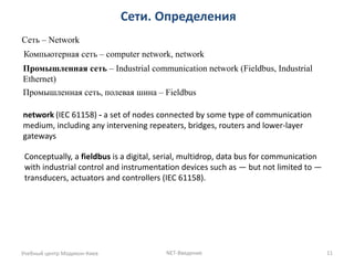 Сети. Определения 
Учебный центр Модикон-Киев 
NET-Введение 
11 
Сеть – Network 
Компьютерная сеть – computer network, network 
Промышленная сеть – Industrial communication network (Fieldbus, Industrial Ethernet) 
Промышленная сеть, полевая шина – Fieldbus 
network (IEC 61158) - a set of nodes connected by some type of communication medium, including any intervening repeaters, bridges, routers and lower-layer gateways 
Conceptually, a fieldbus is a digital, serial, multidrop, data bus for communication with industrial control and instrumentation devices such as — but not limited to — transducers, actuators and controllers (IEC 61158).  