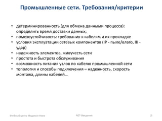 Промышленные сети. Требования/критерии 
Учебный центр Модикон-Киев 
NET-Введение 
13 
•детерминированность (для обмена данными процесса): определить время доставки данных; 
•помехоустойчивость: требования к кабелям и их прокладке 
•условия эксплуатации сетевых компонентов (IP - пыле/влаго, IK - удар) 
•надежность элементов, живучесть сети 
•простота и быстрота обслуживания 
•возможность питания узлов по кабелю промышленной сети 
•топология и способы подключения – надежность, скорость монтажа, длины кабелей…  