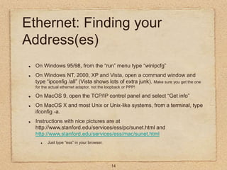 14
Ethernet: Finding your
Address(es)
On Windows 95/98, from the “run” menu type “winipcfg”
On Windows NT, 2000, XP and Vi...