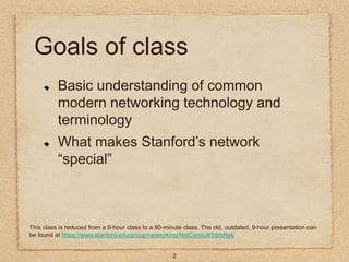 2
Goals of class
Basic understanding of common
modern networking technology and
terminology
What makes Stanford’s network
...
