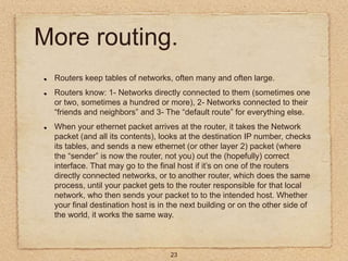 23
More routing.
Routers keep tables of networks, often many and often large.
Routers know: 1- Networks directly connected...