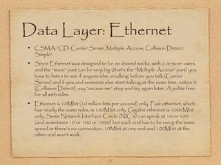 12
Data Layer: Ethernet
CSMA/CD: Carrier Sense, Multiple Access, Collision Detect.
Simple!
Since Ethernet was designed to be on shared media, with 2 or more users,
and the “more” part can be very big (that’s the “Multiple Access” part) you
have to listen to see if anyone else is talking before you talk (Carrier
Sense) and if you and someone else start talking at the same time, notice it
(Collision Detect), say “excuse me” stop and try again later. A polite free
for all with rules.
Ethernet is 10Mbit (10 million bits per second) only. Fast ethernet, which
has nearly the same rules, is 100Mbit only. Gigabit ethernet is 1000Mbit
only. Some Network Interface Cards (NIC’s) can speak at 10 or 100
(and sometimes 10 or 100 or 1000) but each end has to be using the same
speed or there’s no connection. 10Mbit at one end and 100Mbit at the
other end won’t work.
 