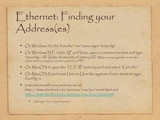 14
Ethernet: Finding your
Address(es)
On Windows 95/98, from the “run” menu type “winipcfg”
On Windows NT, 2000, XP and Vista, open a command window and type
“ipconfig /all” (Vista shows lots of extra junk). Make sure you get the one for the
actual ethernet adaptor, not the loopback or PPP!
On MacOS 9, open the TCP/IP control panel and select “Get info”
On MacOS X and most Unix or Unix-like systems, from a terminal, type
ifconfig -a.
Instructions with nice pictures are at
http://www.stanford.edu/services/ess/pc/sunet.html and
http://www.stanford.edu/services/ess/mac/sunet.html
Just type “ess” in your browser.
 