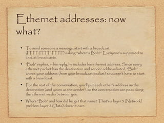 15
Ethernet addresses: now
what?
To send someone a message, start with a broadcast
(FFFF.FFFF.FFFF) asking “where’s Bob?” Everyone’s supposed to
look at broadcasts.
“Bob” replies, in his reply, he includes his ethernet address. Since every
ethernet packet has the destination and sender address listed, “Bob”
knows your address (from your broadcast packet) so doesn’t have to start
with a broadcast.
For the rest of the conversation, you’ll put each other’s address as the
destination (and yours as the sender), so the conversation can pass along
the ethernet media between you.
Who’s “Bob” and how did he get that name? That’s a layer 3 (Network)
problem, layer 2 (Data) doesn’t care.
 