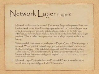 17
Network Layer (Layer 3)
Network packets can be routed. This means they can be passed from one
local network to another. Data layer packets can’t be routed, they’re local
only. Your computer can only get data layer packets on its data layer
interface, so network layer packets have to be stuffed inside the data layer
packets. This is called “encapsulation” and is why a layered model is so
handy.
When you link computers up, via layers 1 (Physical) and 2 (Data) you get a
network. When you link networks up, you get an internetwork. You need
the Network layer (3) to get data between all the little networks (often
called subnets) of your internetwork. There’s one internetwork so well
known, it drops the “work” and gets a capital “I.” (There was a recent college Jeopardy final
“answer” about the Internetwork!)
Network Layer Protocols: Internet Protocol (IP) and some others that
aren’t used any more (AppleTalk, Netware, etc.)
 