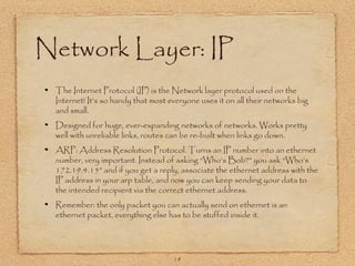 18
Network Layer: IP
The Internet Protocol (IP) is the Network layer protocol used on the
Internet! It’s so handy that most everyone uses it on all their networks big
and small.
Designed for huge, ever-expanding networks of networks. Works pretty
well with unreliable links, routes can be re-built when links go down.
ARP: Address Resolution Protocol. Turns an IP number into an ethernet
number, very important. Instead of asking “Who’s Bob?” you ask “Who’s
172.19.4.15” and if you get a reply, associate the ethernet address with the
IP address in your arp table, and now you can keep sending your data to
the intended recipient via the correct ethernet address.
Remember: the only packet you can actually send on ethernet is an
ethernet packet, everything else has to be stuffed inside it.
 