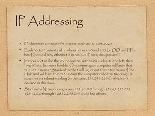 19
IP Addressing
IP addresses consists of 4 “octets” such as: 171.64.20.23
Each “octet” consists of numbers between 0 and 255 (or OO and FF in
hex! Don’t ask why ethernet is in hex but IP isn’t, they just are.)
It works sort of like the phone system, with “area codes” to the left, then
“prefix” etc. but more flexible. On campus, your computer will know that
“171.64.” means “Stanford” while it will figure out that “20” means “Pine
Hall” and will learn that “23” means the computer called “networking.” It
does this via subnet masking (in this case, 255.255.255.0), which isn’t
covered in this class.
Stanford’s Network ranges are: 171.64.0.0 through 171.67.255.255,
128.12.0.0 through 128.12.255.255 and a few others.
 