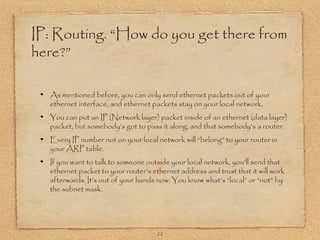 22
IP: Routing. “How do you get there from
here?”
As mentioned before, you can only send ethernet packets out of your
ethernet interface, and ethernet packets stay on your local network.
You can put an IP (Network layer) packet inside of an ethernet (data layer)
packet, but somebody’s got to pass it along, and that somebody’s a router.
Every IP number not on your local network will “belong” to your router in
your ARP table.
If you want to talk to someone outside your local network, you’ll send that
ethernet packet to your router’s ethernet address and trust that it will work
afterwards. It’s out of your hands now. You know what’s “local” or “not” by
the subnet mask.
 