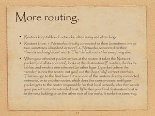 23
More routing.
Routers keep tables of networks, often many and often large.
Routers know: 1- Networks directly connected to them (sometimes one or
two, sometimes a hundred or more), 2- Networks connected to their
“friends and neighbors” and 3- The “default route” for everything else.
When your ethernet packet arrives at the router, it takes the Network
packet (and all its contents), looks at the destination IP number, checks its
tables, and sends a new ethernet (or other layer 2) packet (where the
“sender” is now the router, not you) out the (hopefully) correct interface.
That may go to the final host if it’s on one of the routers directly connected
networks, or to another router, which does the same process, until your
packet gets to the router responsible for that local network, who then sends
your packet to to the intended host. Whether your final destination host is
in the next building or on the other side of the world, it works the same way.
 