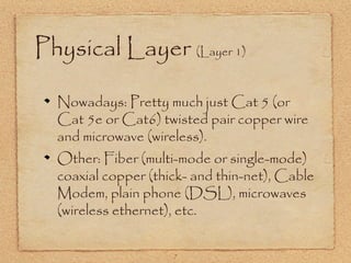 7
Physical Layer (Layer 1)
Nowadays: Pretty much just Cat 5 (or
Cat 5e or Cat6) twisted pair copper wire
and microwave (wireless).
Other: Fiber (multi-mode or single-mode)
coaxial copper (thick- and thin-net), Cable
Modem, plain phone (DSL), microwaves
(wireless ethernet), etc.
 