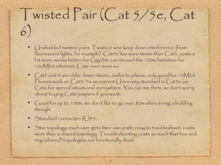 8
Twisted Pair (Cat 5/5e, Cat
6)
Unshielded twisted pairs. Twists in wire keep down interference (from
fluorescent lights, for example). Cat5e has more twists than Cat5, costs a
bit more, works better for Gigabit, can exceed the 100m limitation for
100Mbit ethernet. Cat6 even more so.
Cat3 and 4 are older, fewer twists, similar to phone, only good for 10Mbit.
Phones work on Cat5/5e so current University standard is Cat5e (or
Cat6 for special situations) everywhere. You can mix them, so don’t worry
about buying Cat6 jumpers if you want.
Good for up to 100m, we don’t like to go over 80m when wiring a building
though.
Standard connecter: RJ45.
Star topology: each user gets their own path, easy to troubleshoot, costs
more than a shared topology. Troubleshooting costs so much that bus and
ring (shared) topologies are functionally dead.
 