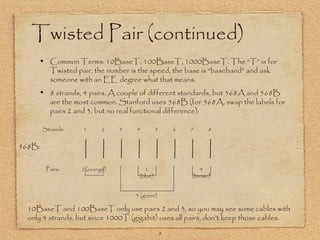 9
Twisted Pair (continued)
Common Terms: 10BaseT, 100BaseT, 1000BaseT. The “T” is for
Twisted pair, the number is the speed, the base is “baseband” and ask
someone with an EE degree what that means.
8 strands, 4 pairs. A couple of different standards, but 568A and 568B
are the most common. Stanford uses 568B (for 568A, swap the labels for
pairs 2 and 3, but no real functional difference):
1 2 3 4 5 6 7 8
Strands:
Pairs: 1
(blue)
2 (orange)
3 (green)
4
(brown)
10BaseT and 100BaseT only use pairs 2 and 3, so you may see some cables with
only 4 strands, but since 1000T (gigabit) uses all pairs, don’t keep those cables.
568B:
 