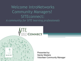 Welcome introNetworks Community Managers!  SITEconnect: A community for SITE learning professionals Presented by: Sandy Masters Volunteer Community Manager 