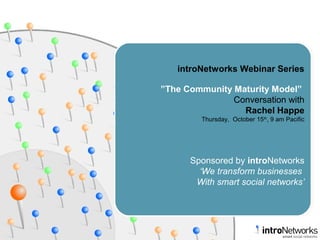 introNetworks Webinar Series
”The Community Maturity Model”
Conversation with
Rachel Happe
Thursday, October 15th
, 9 am Pacific
Sponsored by introNetworks
‘We transform businesses
With smart social networks’
 