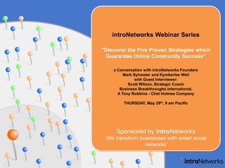 introNetworks Webinar Series "Discover the Five Proven Strategies which Guarantee Online Community Success" a Conversation with introNetworks FoundersMark Sylvester and Kymberlee Weil with Guest Interviewer: Scott Wilson, Strategic CoachBusiness Breakthroughs International, A Tony Robbins - Chet Holmes Company THURSDAY, May 29th, 9 am Pacific  Sponsored by introNetworks ‘We transform businesses with smart social networks’ 