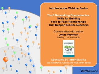 introNetworks Webinar Series,[object Object],The 8 Networking Competencies: Skills for Building Face-to-Face Relationships That Support On-line Networks,[object Object],Conversation with author,[object Object],Lynne Waymon,[object Object],Tuesday, 12/1, 9am Pacific,[object Object],Sponsored by introNetworks,[object Object],‘We transform businesses with smart social networks’,[object Object]
