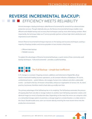 TECHNOLOGY OVERVIEW
1		 sales@intronis.com 800-569-0155 www.intronis.com @intronisinc	
Intronis leverages a backup technique called Reverse Incremental for several of our advanced data
protection services. Though relatively obscure, the Reverse Incremental technique enables more
efficient and reliable backup and recovery than techniques used by most other backup vendors. Most
importantly, the technique helps our IT service provider partners achieve high client satisfaction and
improved account retention.
Intronis’Reverse Incremental technique improves on the backup and recovery techniques used by a
majority of backup vendors and service providers in two mission-critical areas:
	 • Efficient data backup
	 • Reliable recovery
To explain the advantages of Reverse Incremental backups, a quick review of two commonly-used
backup techniques - Full and Incremental – provides a useful backdrop.
The Full Backup – simple but inefficient
In IT, change is a constant. Ongoing revisions, additions and retirement of digital files all go
hand-in-hand with healthy business operations, as do constant refreshes of databases. Of course,
unintentional events – system failures, site outages, human error, malware and other undesirable
events – can lead to the loss of mission-critical data, and put an organization at serious risk. As a best
practice, businesses therefore need to back data up serially over time.
The primary advantage of the full backup lies in its simplicity. The full backup automates the process
of copying data from one disk or storage medium to another. Each full backup operation creates a bit-
identical image (or mirror) of production data. Depending on the need, the mirror can comprise a disk
or a networked storage system on premises, a storage target at a remote location, or a data center in
the cloud. Should trouble arise, users can recover data by restoring the most recent mirror into the
production environment.
REVERSE INCREMENTAL BACKUP:
EFFICIENCY MEETS RELIABILITY
 
