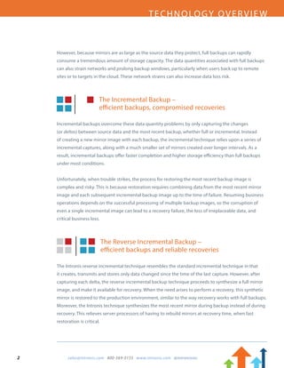 2		 sales@intronis.com 800-569-0155 www.intronis.com @intronisinc	
TECHNOLOGY OVERVIEW
However, because mirrors are as large as the source data they protect, full backups can rapidly
consume a tremendous amount of storage capacity. The data quantities associated with full backups
can also strain networks and prolong backup windows, particularly when users back up to remote
sites or to targets in the cloud. These network strains can also increase data loss risk.
The Incremental Backup –
efficient backups, compromised recoveries
Incremental backups overcome these data quantity problems by only capturing the changes
(or deltas) between source data and the most recent backup, whether full or incremental. Instead
of creating a new mirror image with each backup, the incremental technique relies upon a series of
incremental captures, along with a much smaller set of mirrors created over longer intervals. As a
result, incremental backups offer faster completion and higher storage efficiency than full backups
under most conditions.
Unfortunately, when trouble strikes, the process for restoring the most recent backup image is
complex and risky. This is because restoration requires combining data from the most recent mirror
image and each subsequent incremental backup image up to the time of failure. Resuming business
operations depends on the successful processing of multiple backup images, so the corruption of
even a single incremental image can lead to a recovery failure, the loss of irreplaceable data, and
critical business loss.
The Reverse Incremental Backup –
efficient backups and reliable recoveries
The Intronis reverse incremental technique resembles the standard incremental technique in that
it creates, transmits and stores only data changed since the time of the last capture. However, after
capturing each delta, the reverse incremental backup technique proceeds to synthesize a full mirror
image, and make it available for recovery. When the need arises to perform a recovery, this synthetic
mirror is restored to the production environment, similar to the way recovery works with full backups.
Moreover, the Intronis technique synthesizes the most recent mirror during backup instead of during
recovery. This relieves server processors of having to rebuild mirrors at recovery time, when fast
restoration is critical.
 