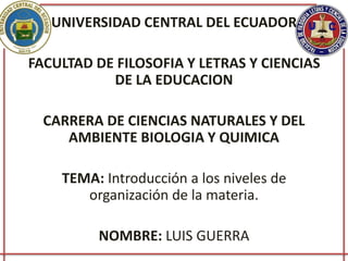 UNIVERSIDAD CENTRAL DEL ECUADOR
FACULTAD DE FILOSOFIA Y LETRAS Y CIENCIAS
DE LA EDUCACION
CARRERA DE CIENCIAS NATURALES Y DEL
AMBIENTE BIOLOGIA Y QUIMICA
TEMA: Introducción a los niveles de
organización de la materia.
NOMBRE: LUIS GUERRA
 
