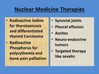 Nuclear Medicine Therapies
• Radioactive Iodine
for thyrotoxicosis
and differentiated
thyroid Carcinoma
• Radioactive
Phosphorus for
polycythemia and
bone pain palliation
• Synovial joints
• Pleural effusion
• Ascites
• Neuro-endocrine
tumors
• Targeted therapy
like zevalin
 
