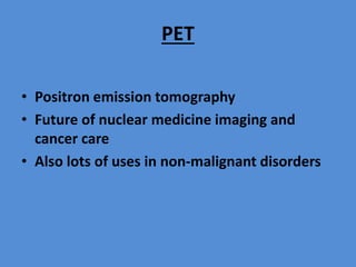 PET
• Positron emission tomography
• Future of nuclear medicine imaging and
cancer care
• Also lots of uses in non-malignant disorders
 