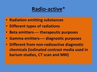 Radio-active*
• Radiation emitting substances
• Different types of radiations
• Beta emitters---- therapeutic purposes
• Gamma emitters---- diagnostic purposes
• Different from non-radioactive diagnostic
chemicals (iodinated contrast media used in
barium studies, CT scan and MRI)
 