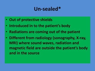 Un-sealed*
• Out of protective shields
• Introduced in to the patient’s body
• Radiations are coming out of the patient
• Different from radiology (sonography, X-ray,
MRI) where sound waves, radiation and
magnetic field are outside the patient’s body
and in the source
 