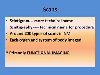 Scans
• Scintigram--- more technical name
• Scintigraphy ---- technical name for procedure
• Around 200 types of scans in NM
• Each organ and system of body imaged
* Primarily FUNCTIONAL IMAGING
 