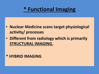 * Functional Imaging
• Nuclear Medicine scans target physiological
activity/ processes
• Different from radiology which is primarily
STRUCTURAL IMAGING.
* HYBRID IMAGING
 