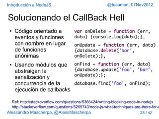 Introducción a NodeJS                                 @tucamon, 07Nov2012


Solucionando el CallBack Hell
 ●   Código orientado a             var onDelete = function (err,
     eventos y funciones            data) {console.log(data);},
     con nombre en lugar            onUpdate = function (err, data)
     de funciones                   {database.delete('bar',
     anónimas                       onDelete);},
 ●   Usando módulos que             onFind = function (err, data)
     abstraigan la                  {database.update('foo', 'bar',
                                    onUpdate);};
     serialización y
     concurrencia de la             database.find('foo', onFind);
     ejecución de callbacks

  Ref: http://stackoverflow.com/questions/5366424/writing-blocking-code-in-nodejs
  http://stackoverflow.com/questions/5265743/node-js-what-techniques-are-there-for-w
Alessandro Mascherpa, @AlessMascherpa                                     28 / 42
 