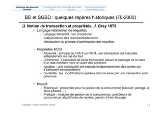 Copyright L.Tamine-Lechani & L. Soulier 11
q Notion de transaction et propriétés, J. Gray 1975
• Langage relationnel de requêtes
– Langage déclaratif, non procédural
– Indépendance des données/traitements
– Introduction du principe d’optimisation des requêtes
• Propriétés ACID
– Atomicité : principe de TOUT ou RIEN, une transaction est exécutée
intégralement ou pas du tout
– Cohérence : l’exécution de toute transaction assure le passage de la base
d’un état cohérent vers un autre état cohérent
– Isolation : une transaction est exécuté indépendamment des autres qui
s’exécutent simultanément
– Durabilité : les modifications opérées dans la base par une transaction sont
pérennes
• Impact
– Théorique : protocoles pour la gestion de la concurrence (exclusif, partagé, à
deux phases,…)
– Pratique : modules de gestion de la concurrence, contrôleurs de
concurrence, algorithmes de reprise, gestion d’inter blocage
BD et SGBD : quelques repères historiques (70-2000)
Emergence des Big
Data
Historique des Bases de
Données
Approches et solutions
autour des Big Data
Vocabulaire autour des
Big Data
 