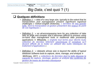 Copyright L.Tamine-Lechani & L. Soulier 17
q Quelques définitions
• Définition 1 : « data of a very large size, typically to the extent that its
manipulation and management present significant logistical
challenges » Oxford English Dictionary, « données de très grande
taille, dont la manipulation et gestion présentent des enjeux du point
de vue logistiques »
• Définition 2 : « an all-encompassing term for any collection of data
sets so large and complex that it becomes difficult to process using
on-hand data management tools or traditional data processing
applications » Wikipédia, « englobe tout terme pour décrire toute
collection de données tellement volumineuse et complexe qu’il
devient difficile de la traiter en utilisant des outils classiques de
traitement d’applications »
• Définition 3 : « datasets whose size is beyond the ability of typical
database software tools to capture, store, manage, and analyze »
McKinsey, 2011, « collections de données dont la taille dépasse la
capacité de capture, stockage, gestion et analyse des systèmes de
gestion de bases de données classiques»
Big Data, c’est quoi ? (1)
Emergence des
Big Data
Historique des Bases de Données
Approches et solutions
autour des Big Data
Vocabulaire autour des
Big Data
 