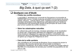 Copyright L.Tamine-Lechani & L. Soulier 29
q Quelques cas d’étude
• Prédire les conflits mondiaux
L’outil GDELT, développé par l’université de Georgetown et accessible de
manière open source, compile toutes les actualités (communiqués de presse,
articles, discours…) parues depuis 1979. Il applique ensuite des techniques
d’analyse sémantique et des algorithmes auto-apprenants pour faciliter la
compréhension des événements récents et des principes de cause à effet
pour arriver à prédire les conflits mondiaux –
• Gérer les catastrophes naturelles
En utilisant des outils de tracking, d’analyse sémantique et de visualisation
en temps réel, l’Organisation Mondiale de la Migration a pu assister les
forces locales en dégageant les urgences sanitaires, la localisation des
ressources clés et en optimisant l’allocation des ressources sur le terrain lors
du typhon qui a frappé les Philippines en 2013
• Faire de la veille sanitaire
Des scientifiques de l’université de Bringhma Youns essaient de simuler la
localisation des mouches tsé-tsé dans le but d’aider à contrôler la
propagation d’épidémies. De la même manière, la police de Chicago utilise le
Big Data et la visualisation de données pour contrôler les populations de rats
dans la ville.
Big Data, à quoi ça sert ? (2)
Emergence des
Big Data
Historique des Bases de Données
Approches et solutions
autour des Big Data
Vocabulaire autour des
Big Data
 