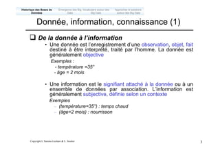 Copyright L.Tamine-Lechani & L. Soulier 3
q De la donnée à l’information
• Une donnée est l’enregistrement d’une observation, objet, fait
destiné à être interprété, traité par l’homme. La donnée est
généralement objective
Exemples :
- température =35°
- âge = 2 mois
• Une information est le signifiant attaché à la donnée ou à un
ensemble de données par association. L’information est
généralement subjective, définie selon un contexte
Exemples
– (température=35°) : temps chaud
– (âge=2 mois) : nourrisson
Donnée, information, connaissance (1)
Emergence des Big
Data
Historique des Bases de
Données
Approches et solutions
autour des Big Data
Vocabulaire autour des
Big Data
 