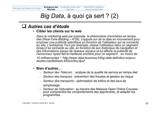 Copyright L.Tamine-Lechani & L. Soulier 30
q Autres cas d’étude
• Cibler les clients sur le web
Dans le marketing web par exemple, le phénomène d’enchères en temps
réel (Real-Time-Bidding – RTB), s’appuie sur de la data en mouvement pour
proposer une publicité spécifique en fonction de l’utilisateur qui se connecte
au site. L’entreprise Turn par exemple, classe l’utilisateur dans un segment
lorsqu’il se connecte au site, en fonction de son historique de navigation et
des informations issues de réseaux sociaux et lui affiche la publicité de
l’annonceur ayant fait la meilleure enchère pour ce segment…en moins de
10 millisecondes - http://www.data-business.fr/big-data-definition-enjeux-
etudes-cas/#sthash.kRSvs3hq.dpuf
• Bien d’autres…
– Secteur des Télecom. : analyse de la qualité de service en temps réel
– Secteur des banques : prévention des fraudes et gestion du risque
– Secteur des transports : optimisation de trafics et des taux de
remplissage
– Secteur de l’éducation : au travers des Massive Open Online Courses :
pour comprendre les comportements des apprenants, et adapter les
programmes
– …
Big Data, à quoi ça sert ? (2)
Emergence des
Big Data
Historique des Bases de Données
Approches et solutions
autour des Big Data
Vocabulaire autour des
Big Data
 