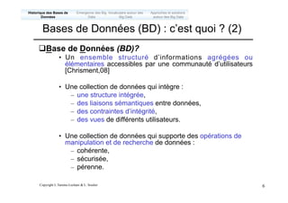 Copyright L.Tamine-Lechani & L. Soulier 6
qBase de Données (BD)?
• Un ensemble structuré d’informations agrégées ou
élémentaires accessibles par une communauté d’utilisateurs
[Chrisment,08]
• Une collection de données qui intègre :
– une structure intégrée,
– des liaisons sémantiques entre données,
– des contraintes d’intégrité,
– des vues de différents utilisateurs.
• Une collection de données qui supporte des opérations de
manipulation et de recherche de données :
– cohérente,
– sécurisée,
– pérenne.
Bases de Données (BD) : c’est quoi ? (2)
Emergence des Big
Data
Historique des Bases de
Données
Approches et solutions
autour des Big Data
Vocabulaire autour des
Big Data
 