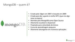 MongoDB – quem é?
• Criado pelo 10gen em 2007 e lançado em 2009
• Criado para dar suporte à restful API’s (que era algo
novo na época)
• Mantido pela MongoDB como Open Source
• Altamente escalável e disponível
• Projetado para velocidade de leitura
• Curva de aprendizagem pequena
• Altamente abrangente em inúmeras aplicações
 