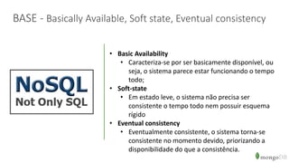 BASE - Basically Available, Soft state, Eventual consistency
• Basic Availability
• Caracteriza-se por ser basicamente disponível, ou
seja, o sistema parece estar funcionando o tempo
todo;
• Soft-state
• Em estado leve, o sistema não precisa ser
consistente o tempo todo nem possuir esquema
rígido
• Eventual consistency
• Eventualmente consistente, o sistema torna-se
consistente no momento devido, priorizando a
disponibilidade do que a consistência.
 