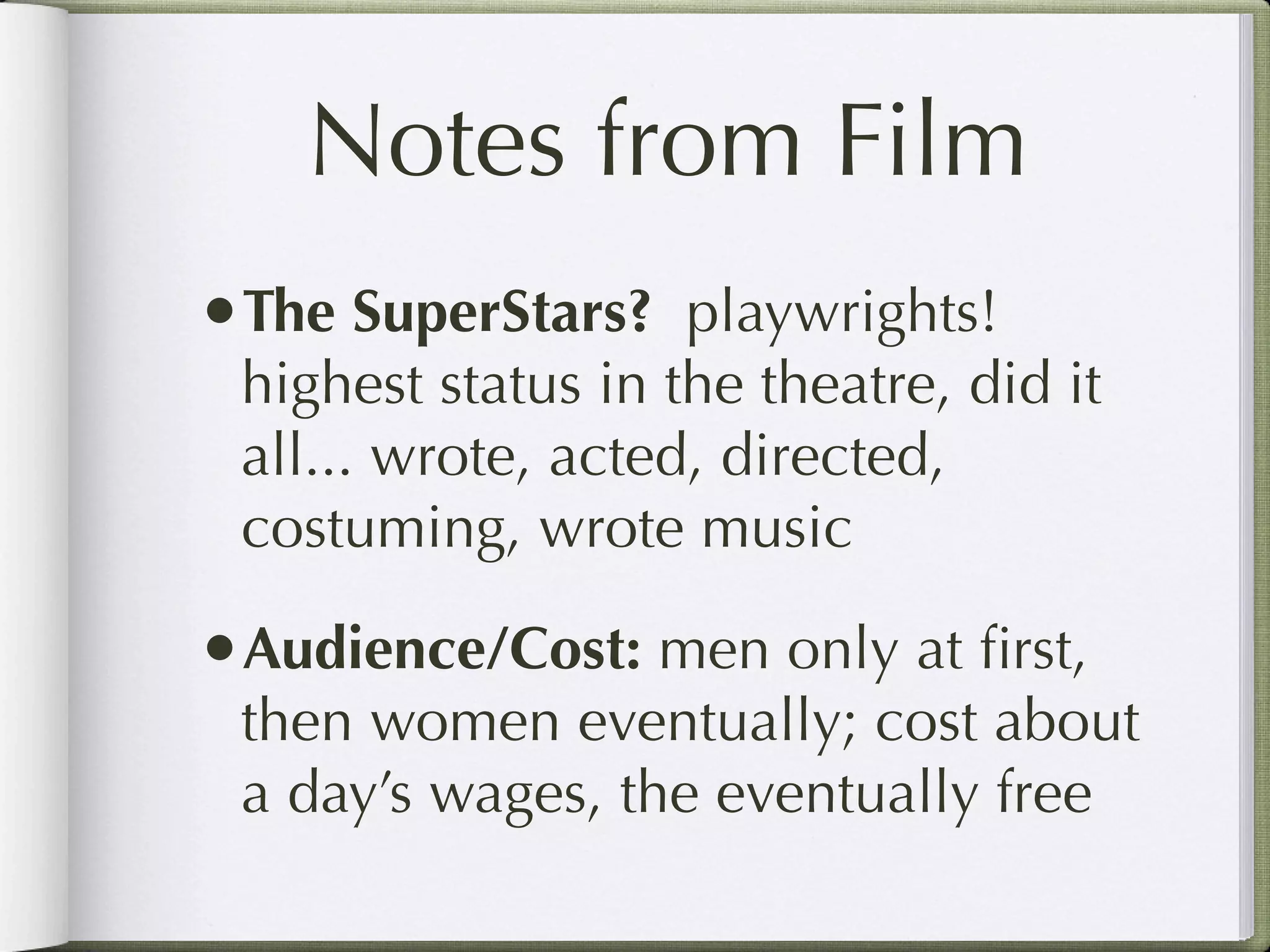 Notes from Film
•The SuperStars? playwrights!
 highest status in the theatre, did it
 all... wrote, acted, directed,
 costuming, wrote music

•Audience/Cost: men only at ﬁrst,
 then women eventually; cost about
 a day’s wages, the eventually free
 