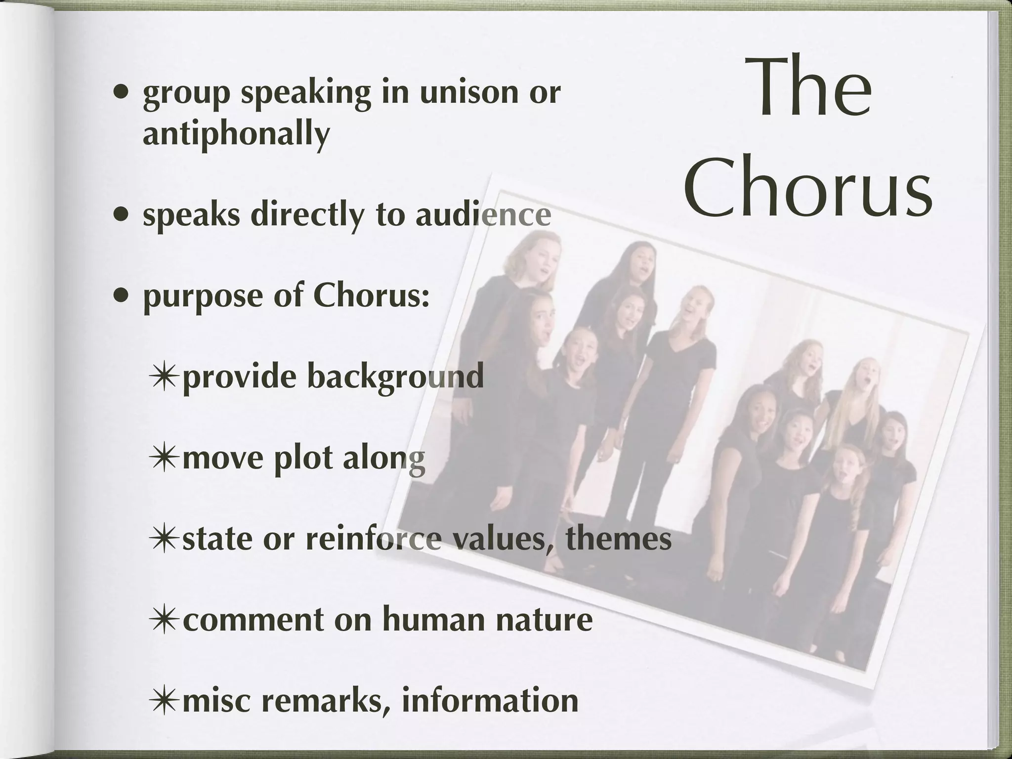 • group speaking in unison or
  antiphonally
                                        The
• speaks directly to audience          Chorus
• purpose of Chorus:
  ✴provide background
  ✴move plot along
  ✴state or reinforce values, themes
  ✴comment on human nature
  ✴misc remarks, information
 