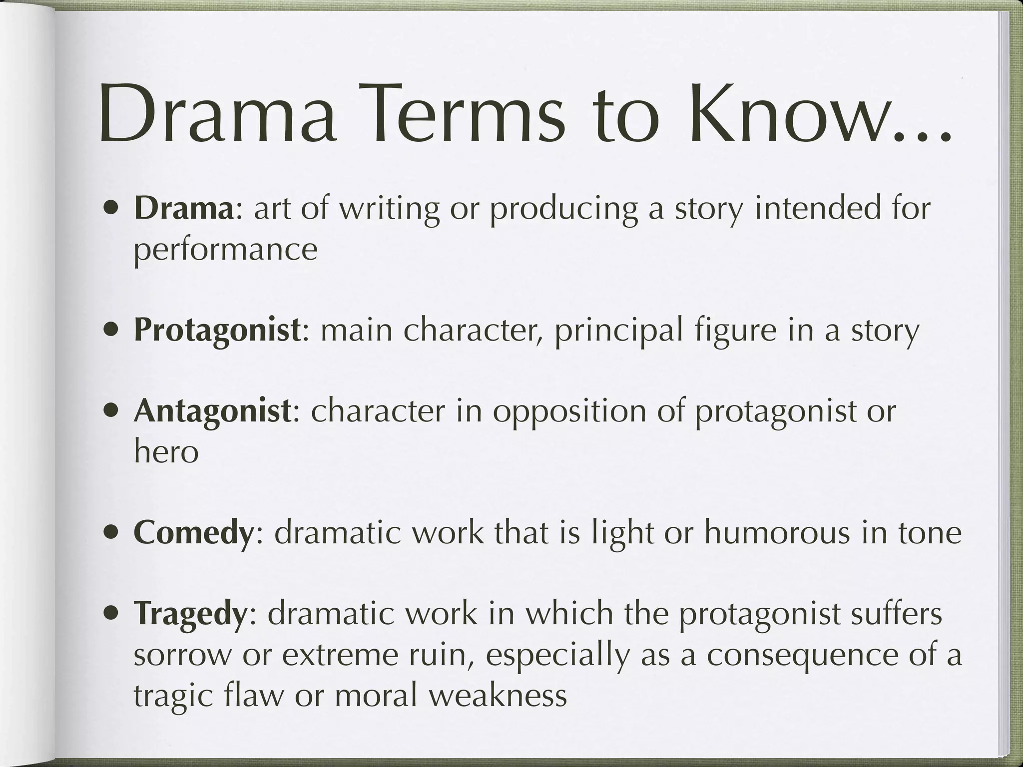 Drama Terms to Know...
• Drama: art of writing or producing a story intended for
  performance

• Protagonist: main character, principal ﬁgure in a story
• Antagonist: character in opposition of protagonist or
  hero

• Comedy: dramatic work that is light or humorous in tone
• Tragedy: dramatic work in which the protagonist suffers
  sorrow or extreme ruin, especially as a consequence of a
  tragic ﬂaw or moral weakness
 
