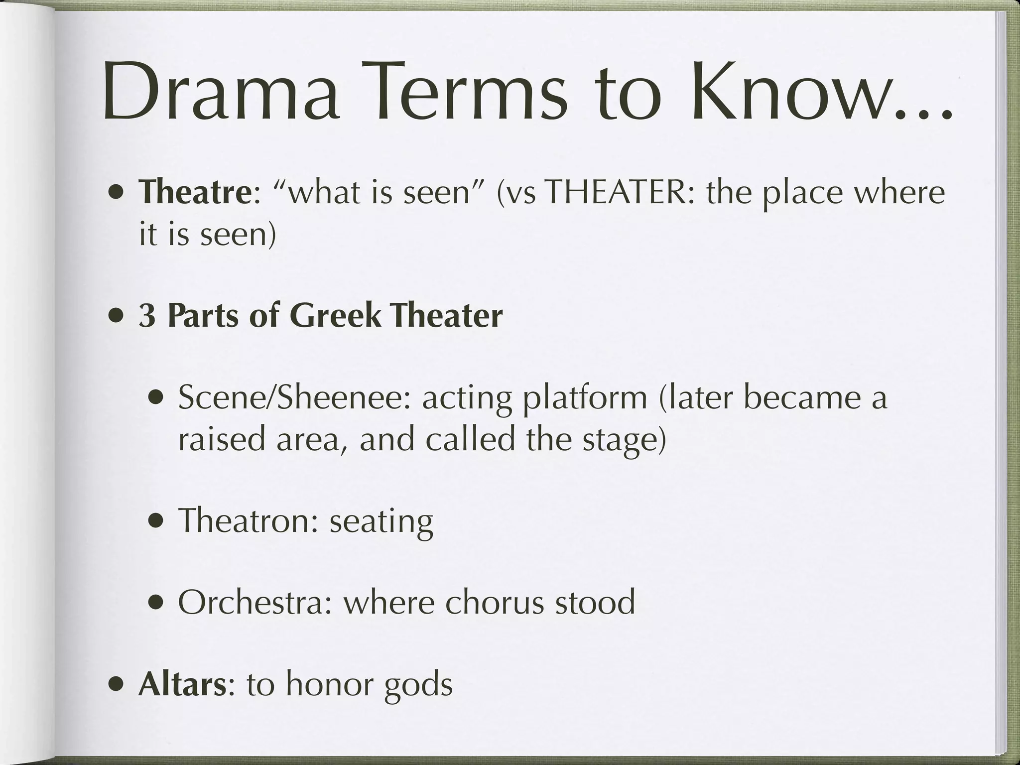 Drama Terms to Know...
• Theatre: “what is seen” (vs THEATER: the place where
  it is seen)

• 3 Parts of Greek Theater
  • Scene/Sheenee: acting platform (later became a
     raised area, and called the stage)

  • Theatron: seating
  • Orchestra: where chorus stood
• Altars: to honor gods
 