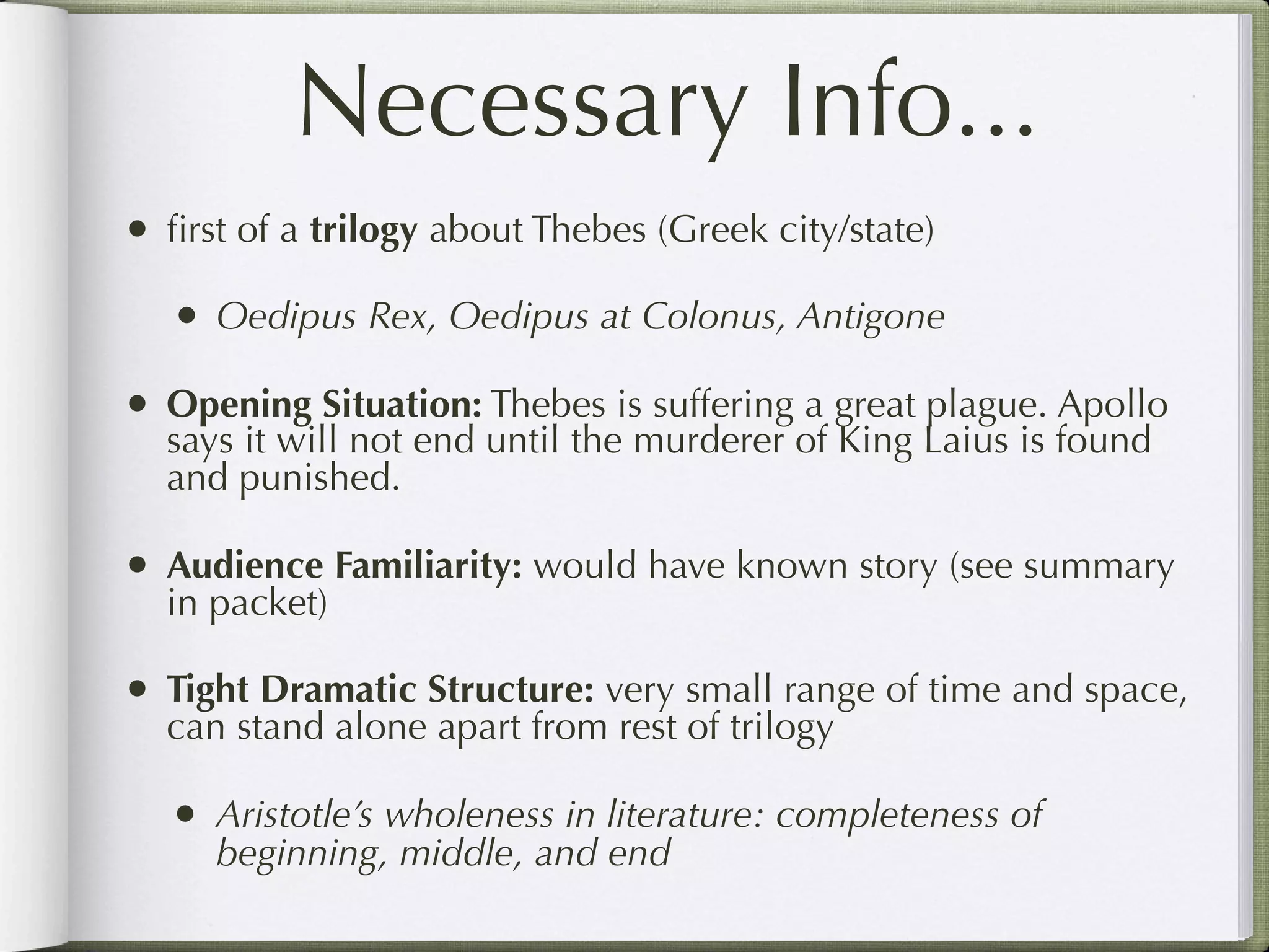 Necessary Info...
• ﬁrst of a trilogy about Thebes (Greek city/state)
   • Oedipus Rex, Oedipus at Colonus, Antigone
• Opening Situation: Thebes is suffering a great plague. Apollo
  says it will not end until the murderer of King Laius is found
  and punished.

• Audience Familiarity: would have known story (see summary
  in packet)

• Tight Dramatic Structure: very small range of time and space,
  can stand alone apart from rest of trilogy

   • Aristotle’s wholeness in literature: completeness of
     beginning, middle, and end
 