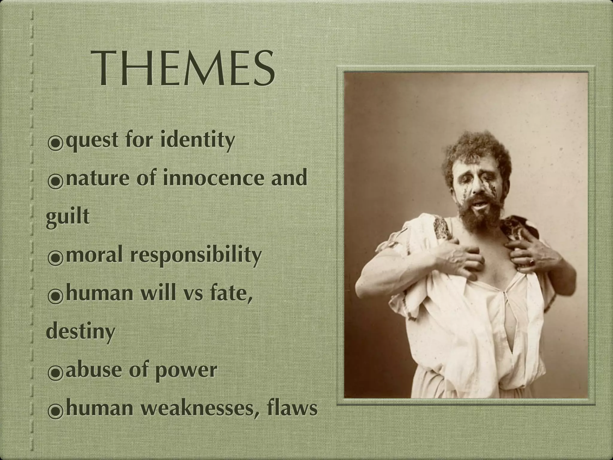 THEMES
๏quest for identity
๏nature of innocence and
guilt
๏moral responsibility
๏human will vs fate,
destiny
๏abuse of power
๏human weaknesses, ﬂaws
 