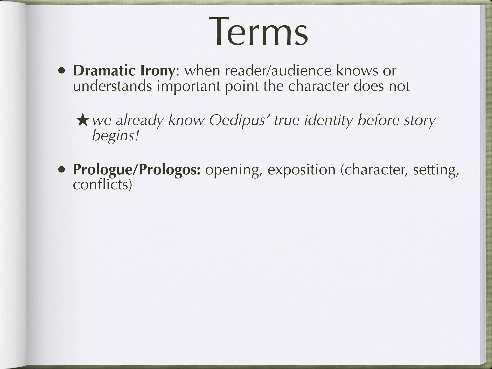Terms
• Dramatic Irony: when reader/audience knows or
  understands important point the character does not

  ★ we already know Oedipus’ true identity before story
     begins!

• Prologue/Prologos: opening, exposition (character, setting,
  conﬂicts)
 