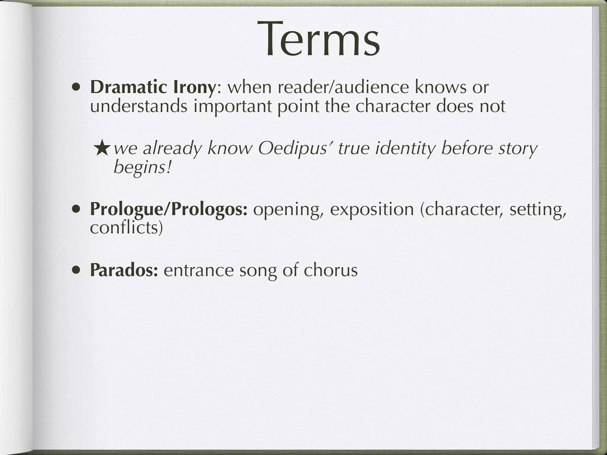 Terms
• Dramatic Irony: when reader/audience knows or
  understands important point the character does not

  ★ we already know Oedipus’ true identity before story
     begins!

• Prologue/Prologos: opening, exposition (character, setting,
  conﬂicts)

• Parados: entrance song of chorus
 